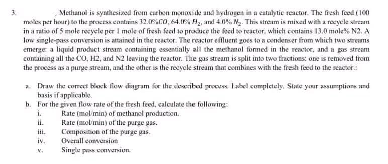 3.
Methanol is synthesized from carbon monoxide and hydrogen in a catalytic reactor. The fresh feed (100
moles per hour) to the process contains 32.0%CO, 64.0% H₂, and 4.0% N₂. This stream is mixed with a recycle stream
in a ratio of 5 mole recycle per 1 mole of fresh feed to produce the feed to reactor, which contains 13.0 mole % N2. A
low single-pass conversion is attained in the reactor. The reactor effluent goes to a condenser from which two streams
emerge: a liquid product stream containing essentially all the methanol formed in the reactor, and a gas stream
containing all the CO, H2, and N2 leaving the reactor. The gas stream is split into two fractions: one is removed from
the process as a purge stream, and the other is the recycle stream that combines with the fresh feed to the reactor.:
a. Draw the correct block flow diagram for the described process. Label completely. State your assumptions and
basis if applicable.
b.
For the given flow rate of the fresh feed, calculate the following:
i.
Rate (mol/min) of methanol production.
iv.
V.
Rate (mol/min) of the purge gas.
Composition of the purge gas.
Overall conversion
Single pass conversion.