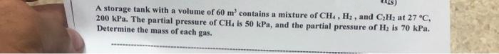 A storage tank with a volume of 60 m' contains a mixture of CH4, H₂, and C₂H₂ at 27 °C,
200 kPa. The partial pressure of CH, is 50 kPa, and the partial pressure of H₂ is 70 kPa.
Determine the mass of each gas.