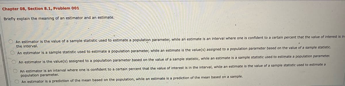 Chapter 08, Section 8.1, Problem 001
Briefly explain the meaning of an estimator and an estimate.
An estimator is the value of a sample statistic used to estimate a population parameter, while an estimate is an interval where one is confident to a certain percent that the value of interest is in
the interval.
An estimator is a sample statistic used to estimate a population parameter, while an estimate is the value(s) assigned to a population parameter based on the value of a sample statistic.
An estimator is the value(s) assigned to a population parameter based on the value of a sample statistic, while an estimate is a sample statistic used to estimate a population parameter.
O An estimator is an interval where one is confident to a certain percent that the value of interest is in the interval, while an estimate is the value of a sample statistic used to estimate a
population parameter.
O An estimator is a prediction of the mean based on the population, while an estimate is a prediction of the mean based on a sample.
