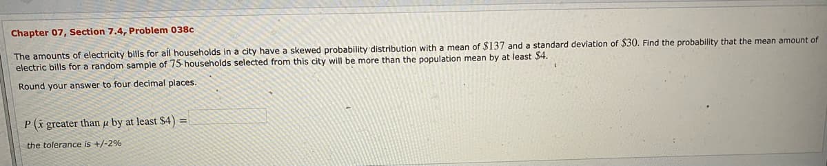 Chapter 07, Section 7.4, Problem 038c
The amounts of electricity bills for all households in a city have a skewed probability distribution with a mean of $137 and a standard deviation of $30. Find the probability that the mean amount of
electric bills for a random sample of 75-households selected from this city will be more than the population mean by at least $4.
Round your answer to four decimal places.
P (x greater than u by at least $4) =
the tolerance is +/-2%
