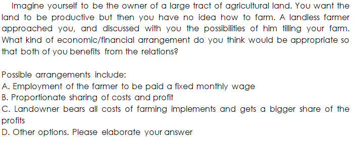 Imagine yourself to be the owner of a large tract of agricultural land. You want the
land to be productive but then you have no idea how to farm. A landless farmer
approached you, and discussed with you the possibilities of him tilling your farm.
What kind of economic/financial arrangement do you think would be appropriate so
that both of you benefits from the relations?
Possible arrangements include:
A. Employment of the farmer to be paid a fixed monthly wage
B. Proportionate sharing of costs and profit
C. Landowner bears all costs of farming implements and gets a bigger share of the
profits
D. Other options. Please elaborate your answer

