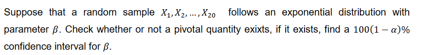 Suppose that a random sample X₁, X₂,..., X20 follows an exponential distribution with
parameter ß. Check whether or not a pivotal quantity exixts, if it exists, find a 100(1 – a)%
confidence interval for B.