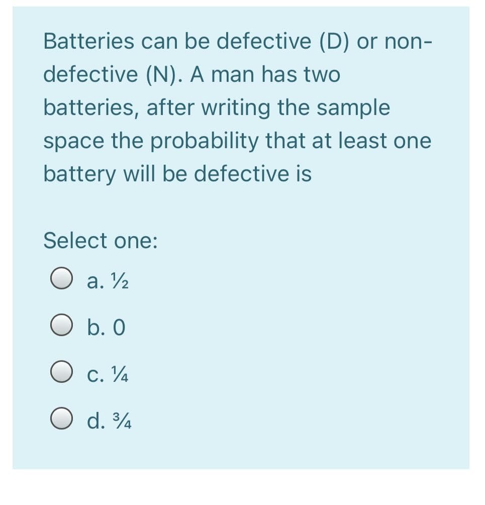 Batteries can be defective (D) or non-
defective (N). A man has two
batteries, after writing the sample
space the probability that at least one
battery will be defective is
Select one:
O a. ½
O b. O
O c. ¼
O d. ¾
