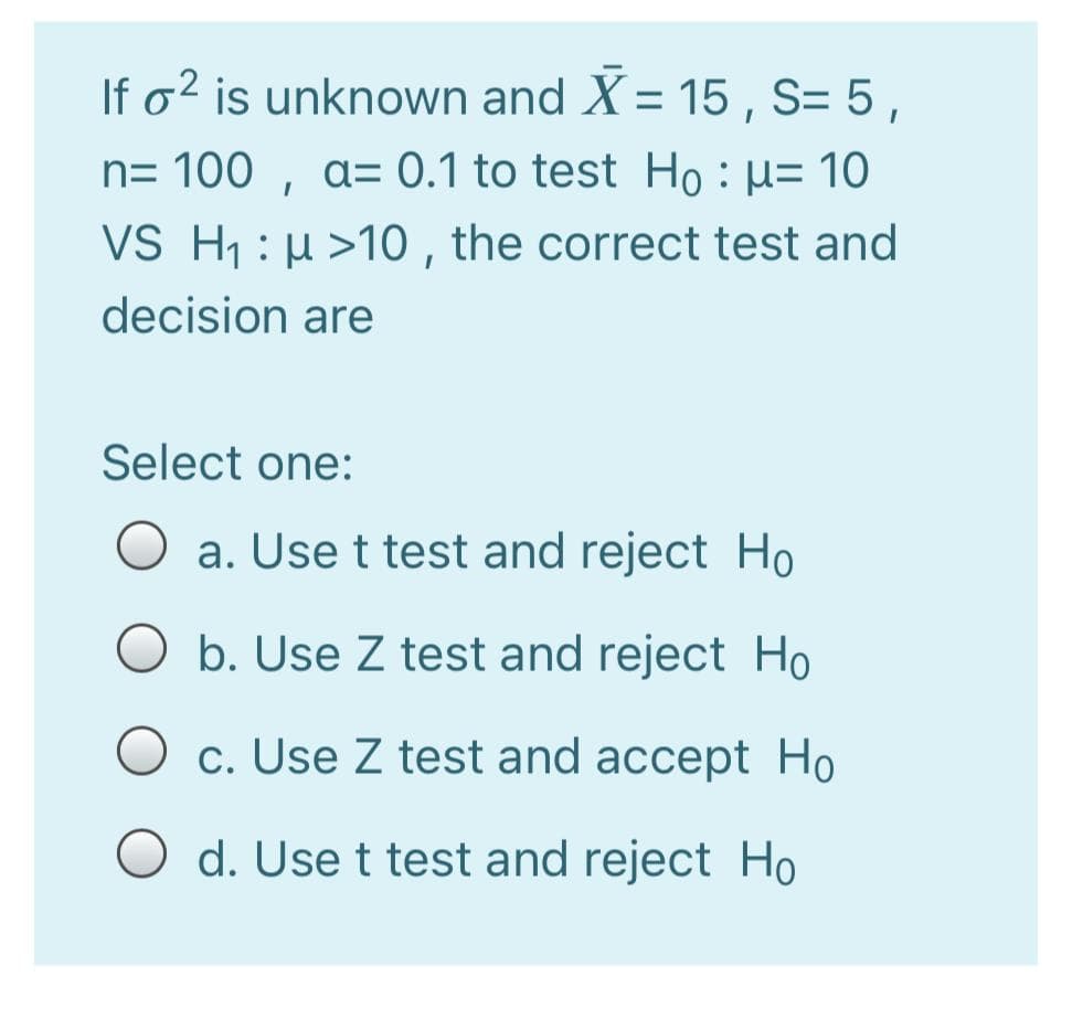 If o² is unknown and X = 15 , S= 5,
%D
n= 100 , a= 0.1 to test Ho : µ= 10
VS H1 : µ >10 , the correct test and
decision are
Select one:
a. Use t test and reject Ho
b. Use Z test and reject Ho
O c. Use Z test and accept Ho
d. Use t test and reject Ho
