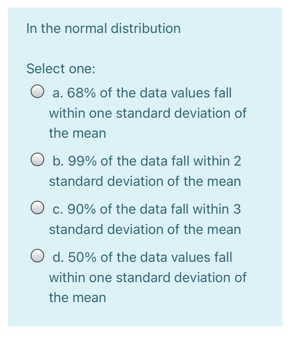 In the normal distribution
Select one:
O a. 68% of the data values fall
within one standard deviation of
the mean
O b. 99% of the data fall within 2
standard deviation of the mean
c. 90% of the data fall within 3
standard deviation of the mean
O d. 50% of the data values fall
within one standard deviation of
the mean
