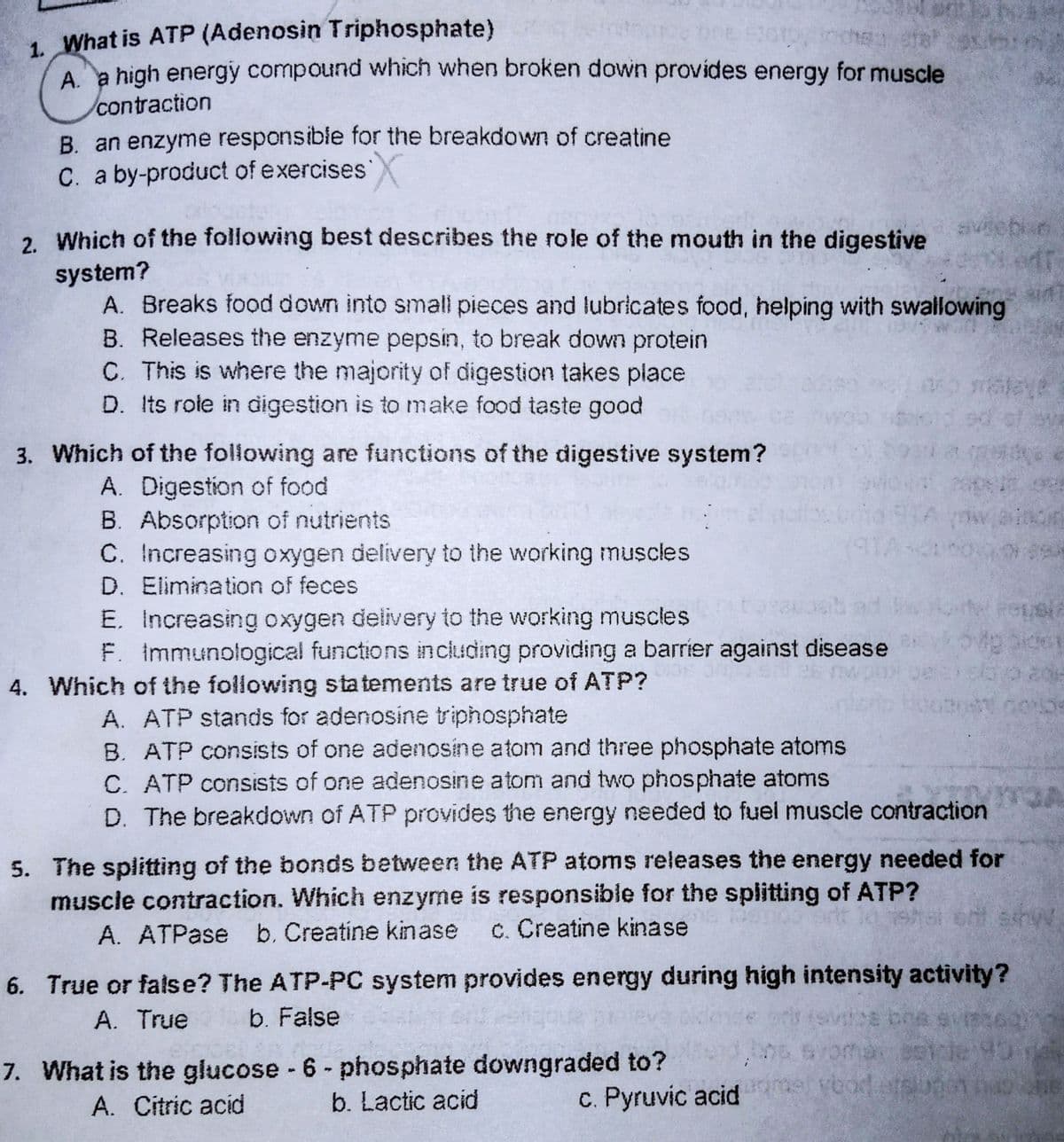 1. What is ATP (Adenosin Triphosphate)
Aa high energy compound which when broken down provides energy for muscle
contraction
B. an enzyme responsible for the breakdown of creatine
C. a by-product of exercises
2. Which of the following best describes the role of the mouth in the digestive
sivebun
system?
A. Breaks food down into small pieces and lubricates food, helping with swallowing
B. Releases the enzyme pepsin, to break down protein
C. This is where the majority of digestion takes place
D. Its rote in digestion is to make food taste good
of
3. Which of the following are functions of the digestive system?
A. Digestion of food
B. Absorption of nutrients
C. Increasing oxygen delivery to the working muscles
D. Elimination of feces
E. Increasing oxygen delivery to the working muscles
F. Immunological functions including providing a barrier against disease
4. Which of the following statements are true of ATP?
A. ATP stands for adenosine triphosphate
B. ATP consists of one adenosine atom and three phosphate atoms
C. ATP consists of one adenosine atom and two phosphate atoms
D. The breakdown of ATP provides the energy needed to fuel muscle contraction
5. The splitting of the bonds between the ATP atoms releases the energy needed for
muscle contraction. Which enzyme is responsible for the splitting of ATP?
A. ATPase b. Creatine kinase
c. Creatine kinase
6. True or false? The ATP-PC system provides energy during high intensity activity?
A. True
b. False
7. What is the glucose - 6 - phosphate downgraded to?
b. Lactic acid
A. Citric acid
c. Pyruvic acid
