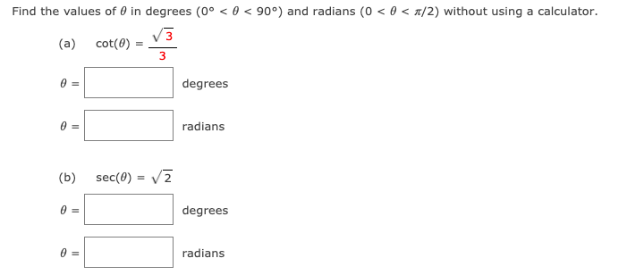 Find the values of 0 in degrees (0° < 0 < 90°) and radians (0 < 0 < n/2) without using a calculator.
V3
(a)
cot(0)
degrees
radians
(b)
sec(0) =
degrees
radians
