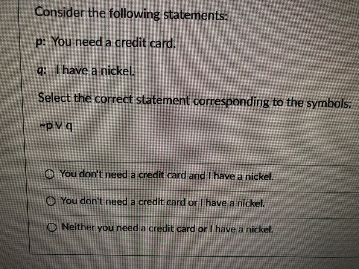 Consider the following statements:
p: You need a credit card.
q: Thave a nickel.
Select the correct statement corresponding to the symbols:
~p V q
O You don't need a credit card and I have a nickel.
O You don't need a credit card or I have a nickel.
O Neither you need a credit card or I have a nickel.
