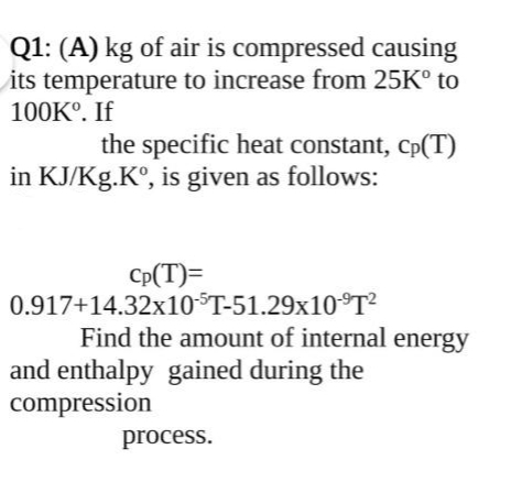 Q1: (A) kg of air is compressed causing
its temperature to increase from 25K° to
100K°. If
the specific heat constant, Cp(T)
in KJ/Kg.K°, is given as follows:
Cp(T)=
0.917+14.32x10$T-51.29x10°T?
Find the amount of internal energy
and enthalpy gained during the
compression
process.
