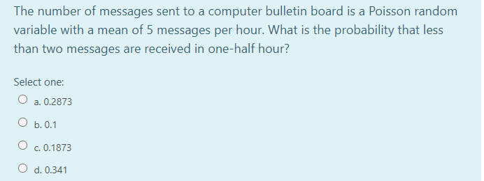 The number of messages sent to a computer bulletin board is a Poisson random
variable with a mean of 5 messages per hour. What is the probability that less
than two messages are received in one-half hour?
Select one:
a. 0.2873
O b. 0.1
O c. 0.1873
O d. 0.341
