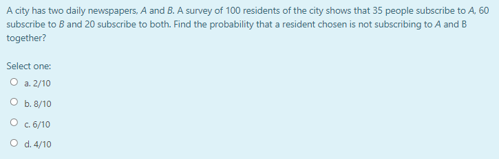 A city has two daily newspapers, A and B. A survey of 100 residents of the city shows that 35 people subscribe to A, 60
subscribe to B and 20 subscribe to both. Find the probability that a resident chosen is not subscribing to A and B
together?
Select one:
O a. 2/10
О Б. 8/10
О с. 6/10
O d. 4/10
