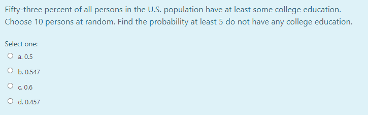 Fifty-three percent of all persons in the U.S. population have at least some college education.
Choose 10 persons at random. Find the probability at least 5 do not have any college education.
Select one:
О а. 0.5
O b. 0.547
O c. 0.6
O d. 0.457
