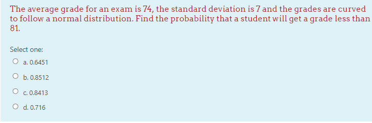 The average grade for an exam is 74, the standard deviation is 7 and the grades are curved
to follow a normal distribution. Find the probability that a student will get a grade less than
81.
Select one:
O a. 0.6451
O b. 0.8512
c. 0.8413
O d. 0.716
