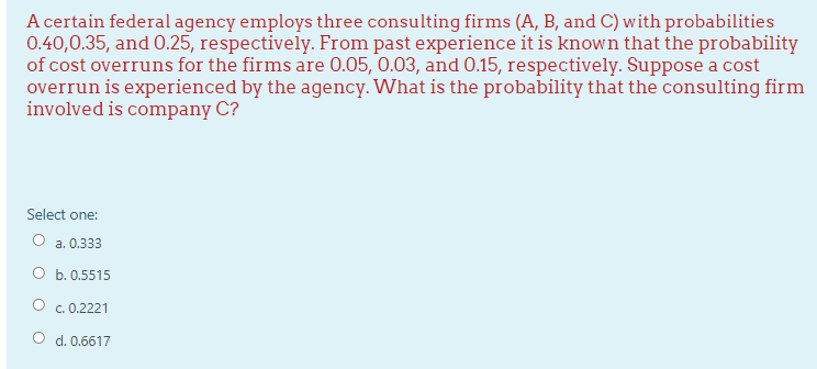 A certain federal agency employs three consulting firms (A, B, and C) with probabilities
0.40,0.35, and 0.25, respectively. From past experience it is known that the probability
of cost overruns for the firms are 0.05, 0.03, and 0.15, respectively. Suppose a cost
overrun is experienced by the agency. What is the probability that the consulting firm
involved is company C?
Select one:
O a. 0.333
O b. 0.5515
c. 0.2221
O d. 0.6617
