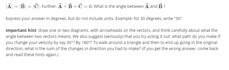 JÃ| = |B| = |Č|. Further, Ả + B+ Č = 0. What is the angle between Ả and B ?
Express your answer in degrees, but do not include units. Example: for 30 degrees, write "30".
Important hint: draw one or two diagrams, with arrowheads on the vectors, and think carefully about what the
angle between two vectors means. We also suggest (seriously) that you try acting it out: what path do you make if
you change your velocity by say 30°? By 180°? To walk around a triangle and then to end up going in the original
direction, what is the sum of the changes in direction you had to make? (If you get the wrong answer, come back
and read these hints again.)
