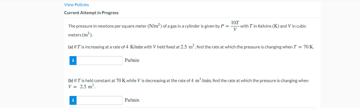View Policies
Current Attempt in Progress
The pressure in newtons per square meter (N/m?) of a gas in a cylinder is given by P =
10T
with T in Kelvins (K) and V in cubic
meters (m³).
(a) If T is increasing at a rate of 4 K/min with V held fixed at 2.5 m, find the rate at which the pressure is changing when T = 70K.
Pa/min
(b) If T is held constant at 70 Kwhile V is decreasing at the rate of 4 m /min, find the rate at which the pressure is changing when
V = 2.5 m³.
Pa/min
