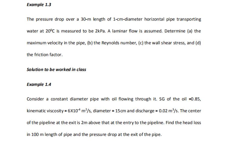 Еxample 1.3
The pressure drop over a 30-m length of 1-cm-diameter horizontal pipe transporting
water at 20°C is measured to be 2kPa. A laminar flow is assumed. Determine (a) the
maximum velocity in the pipe, (b) the Reynolds number, (c) the wall shear stress, and (d)
the friction factor.
Solution to be worked in class
Example 1.4
Consider a constant diameter pipe with oil flowing through it. SG of the oil =0.85,
kinematic viscosity = 6X10“ m²/s, diameter = 15cm and discharge = 0.02 m/s. The center
of the pipeline at the exit is 2m above that at the entry to the pipeline. Find the head loss
in 100 m length of pipe and the pressure drop at the exit of the pipe.
