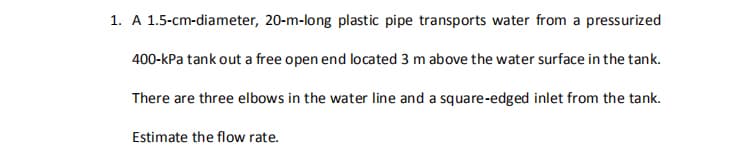 1. A 1.5-cm-diameter, 20-m-long plastic pipe transports water from a pressurized
400-kPa tank out a free open end located 3 m above the water surface in the tank.
There are three elbows in the water line and a square-edged inlet from the tank.
Estimate the flow rate.
