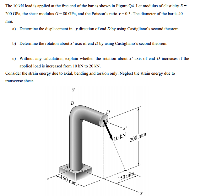 The 10 kN load is applied at the free end of the bar as shown in Figure Q4. Let modulus of elasticity E =
200 GPa, the shear modulus G= 80 GPa, and the Poisson's ratio v=0.3. The diameter of the bar is 40
mm.
a) Determine the displacement in -y direction of end D by using Castigliano's second theorem.
b) Determine the rotation about x' axis of end D by using Castigliano's second theorem.
c) Without any calculation, explain whether the rotation about x' axis of end D increases if the
applied load is increased from 10 kN to 20 kN.
Consider the strain energy due to axial, bending and torsion only. Neglect the strain energy due to
transverse shear.
B
D
10 kN
200 mm
150 mm-
150 mm
