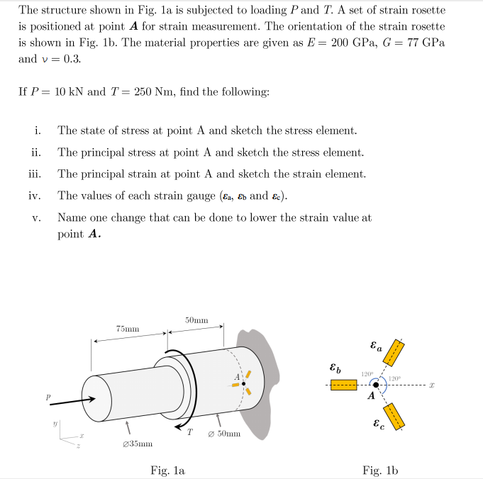 The structure shown in Fig. la is subjected to loading P and T. A set of strain rosette
is positioned at point A for strain measurement. The orientation of the strain rosette
is shown in Fig. 1b. The material properties are given as E = 200 GPa, G = 77 GPa
and v = 0.3.
If P = 10 kN and T= 250 Nm, find the following:
i.
The state of stress at point A and sketch the stress element.
ii.
The principal stress at point A and sketch the stress element.
iii.
The principal strain at point A and sketch the strain element.
iv.
The values of each strain gauge (Ea, Eb and ɛc).
V.
Name one change that can be done to lower the strain value at
point A.
50mm
75mm
120
120°
T
Ø 50mm
Ø35mm
Fig. la
Fig. 1b
-----
