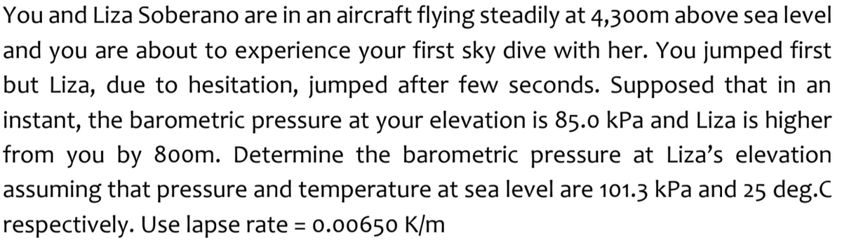 You and Liza Soberano are in an aircraft flying steadily at 4,300m above sea level
and you are about to experience your first sky dive with her. You jumped first
but Liza, due to hesitation, jumped after few seconds. Supposed that in an
instant, the barometric pressure at your elevation is 85.0 kPa and Liza is higher
from you by 80om. Determine the barometric pressure at Liza's elevation
assuming that pressure and temperature at sea level are 101.3 kPa and 25 deg.C
respectively. Use lapse rate = 0.00650 K/m
%3D
