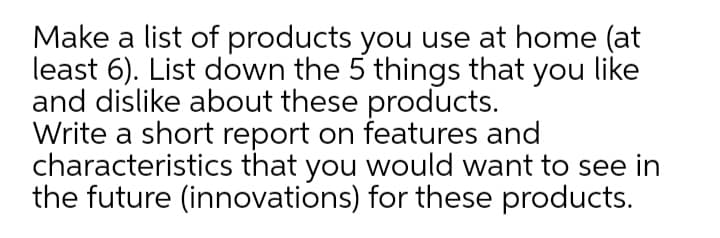 Make a list of products you use at home (at
least 6). List down the 5 things that you like
and dislike about these products.
Write a short report on features and
characteristics that you would want to see in
the future (innovations) for these products.
