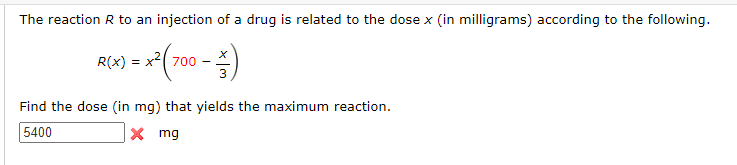The reaction R to an injection of a drug is related to the dose x (in milligrams) according to the following.
= x² ( 700 - )
R(x) = x²700
Find the dose (in mg) that yields the maximum reaction.
5400
X
mg