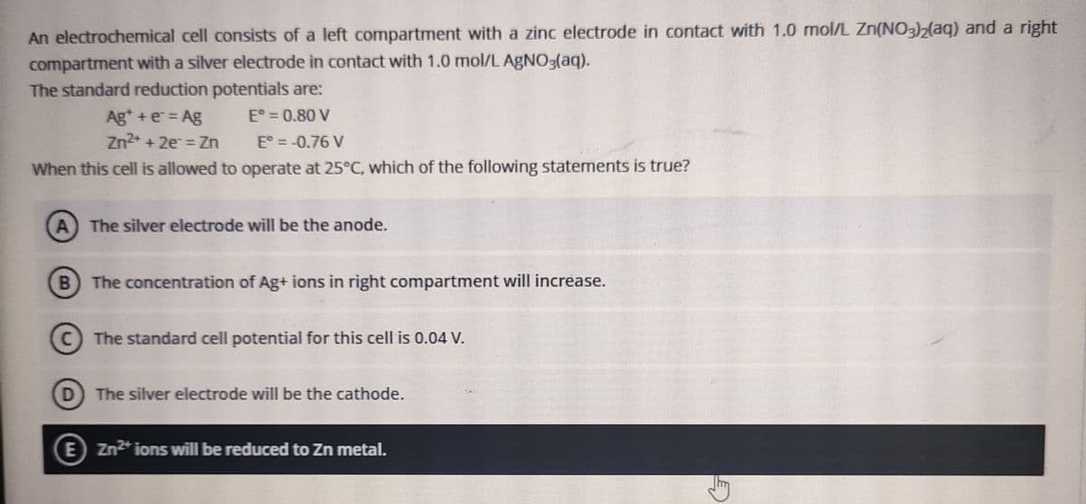 An electrochemical cell consists of a left compartment with a zinc electrode in contact with 1.0 mnol/L Zn(NO3)2(aq) and a right
compartment with a silver electrode in contact with 1.0 mol/L AGNO3(aq).
The standard reduction potentials are:
E° = 0.80 V
Ag* + e = Ag
Zn2* + 2e = Zn
E° = -0.76 V
When this cell is allowed to operate at 25°C, which of the following statements is true?
The silver electrode will be the anode.
B The concentration of Ag+ ions in right compartment will increase.
C The standard cell potential for this cell is 0.04 V.
D
The silver electrode will be the cathode.
E Zn2* ions will be reduced to Zn metal.

