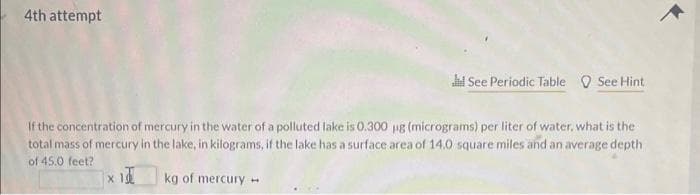 4th attempt
d See Periodic Table See Hint
If the concentration of mercury in the water of a polluted lake is 0.300 µg (micrograms) per liter of water, what is the
total mass of mercury in the lake, in kilograms, if the lake has a surface area of 14.0 square miles and an average depth
of 45.0 feet?
kg of mercury 1
x 10