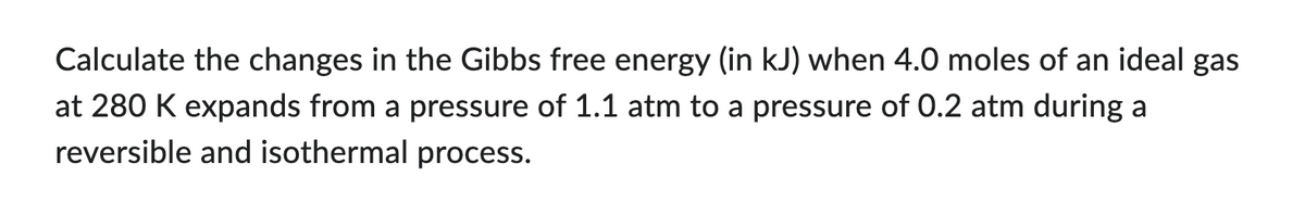 Calculate the changes in the Gibbs free energy (in kJ) when 4.0 moles of an ideal gas
at 280 K expands from a pressure of 1.1 atm to a pressure of 0.2 atm during a
reversible and isothermal process.