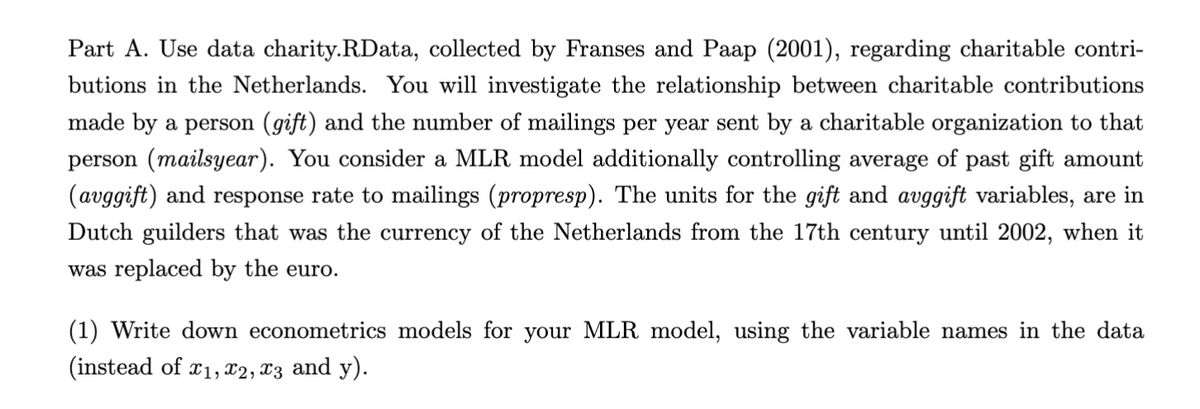 Part A. Use data charity.RData, collected by Franses and Paap (2001), regarding charitable contri-
butions in the Netherlands. You will investigate the relationship between charitable contributions
made by a person (gift) and the number of mailings per year sent by a charitable organization to that
person (mailsyear). You consider a MLR model additionally controlling average of past gift amount
(avggift) and response rate to mailings (propresp). The units for the gift and avggift variables, are in
Dutch guilders that was the currency of the Netherlands from the 17th century until 2002, when it
was replaced by the euro.
(1) Write down econometrics models for your MLR model, using the variable names in the data
(instead of x1, x2, x3 and y).