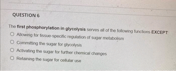 QUESTION 6
The first phosphorylation in glycolysis serves all of the following functions EXCEPT:
O Allowing for tissue-specific regulation of sugar metabolism
O Committing the sugar for glycolysis
O Activating the sugar for further chemical changes
O Retaining the sugar for cellular use