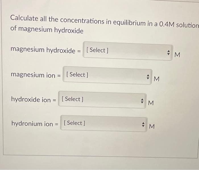 Calculate all the concentrations in equilibrium in a 0.4M solution
of magnesium hydroxide
magnesium hydroxide = [Select]
magnesium ion = [Select]
hydroxide ion = [Select]
hydronium ion = [Select]
M
M
M
M