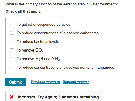 What is the primary function of the aeration step in water treatment?
Check all that apply.
To get rid of suspended particles
To reduce concentrations of dissolved carbonates
To reduce bacterial levels
To remove CO₂
To remove H₂S and NH3
To reduce concentrations of dissolved iron and manganese
Submit Previous Answers Request Answer
* Incorrect; Try Again; 3 attempts remaining