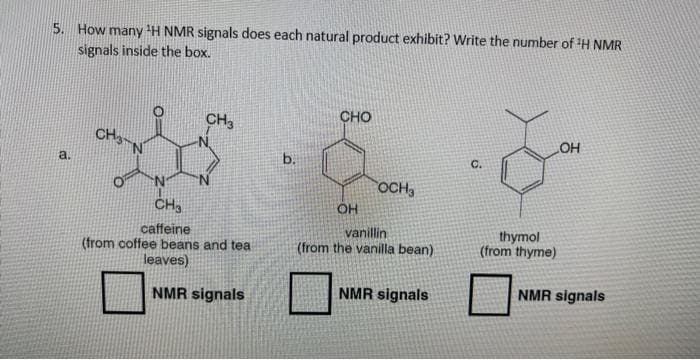 5. How many ¹H NMR signals does each natural product exhibit? Write the number of ¹H NMR
signals inside the box.
a.
CH
CH3
N
CH3
caffeine
(from coffee beans and tea
leaves)
NMR signals
b.
CHO
OH
OCH₂
vanillin
(from the vanilla bean)
NMR signals
LOH
thymol
(from thyme)
NMR signals