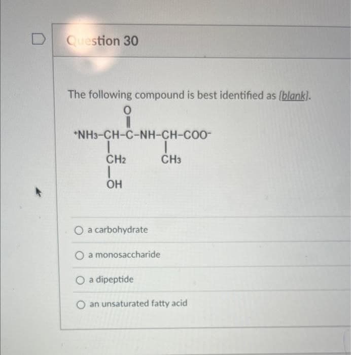 D
Question 30
The following compound is best identified as (blank).
O
*NH3-CH-C-NH-CH-COO-
CH₂
OH
CH3
O a carbohydrate
O a monosaccharide
O a dipeptide
O an unsaturated fatty acid