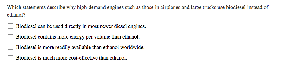 Which statements describe why high-demand engines such as those in airplanes and large trucks use biodiesel instead of
ethanol?
Biodiesel can be used directly in most newer diesel engines.
Biodiesel contains more energy per volume than ethanol.
Biodiesel is more readily available than ethanol worldwide.
Biodiesel is much more cost-effective than ethanol.