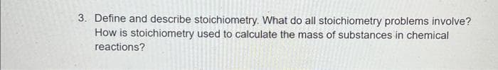 3. Define and describe stoichiometry. What do all stoichiometry problems involve?
How is stoichiometry used to calculate the mass of substances in chemical
reactions?