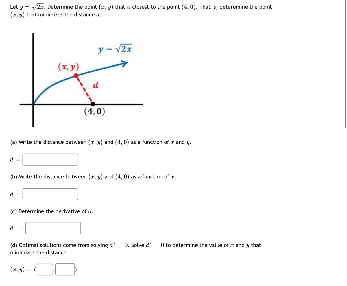 Let y = v2x. Determine the point (x, y) that is closest to the point (4, 0). That is, deteremine the point
(x, y) that minimizes the distance d.
y = v2x
(x, y)
d
(4,0)
(a) Write the distance between (x, y) and (4, 0) as a function of x and y.
d =
(b) Write the distance between (x, y) and (4, 0) as a function of x.
d =
(c) Determine the derivative of d.
d' =
(d) Optimal solutions come from solving d' = 0. Solve d' = 0 to determine the value of x and y that
minimizes the distance.
(x, y)
=
