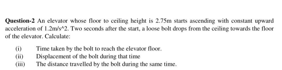 Question-2 An elevator whose floor to ceiling height is 2.75m starts ascending with constant upward
acceleration of 1.2m/s^2. Two seconds after the start, a loose bolt drops from the ceiling towards the floor
of the elevator. Calculate:
(i)
(ii)
(iii)
Time taken by the bolt to reach the elevator floor.
Displacement of the bolt during that time
The distance travelled by the bolt during the same time.
