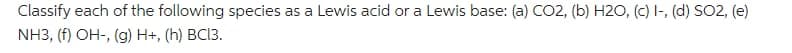 Classify each of the following species as a Lewis acid or a Lewis base: (a) CO2, (b) H2O, (c) I-, (d) SO2, (e)
NH3, (f) OH-, (g) H+, (h) BC13.
