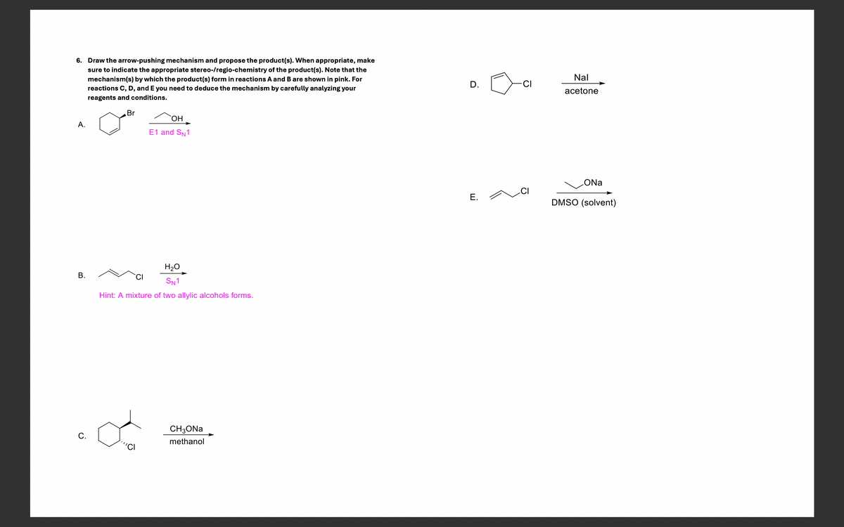 6. Draw the arrow-pushing mechanism and propose the product(s). When appropriate, make
sure to indicate the appropriate stereo-/regio-chemistry of the product(s). Note that the
mechanism(s) by which the product(s) form in reactions A and B are shown in pink. For
reactions C, D, and E you need to deduce the mechanism by carefully analyzing your
reagents and conditions.
A.
Br
OH
E1 and SN1
B.
H₂O
SN1
Hint: A mixture of two allylic alcohols forms.
C.
CH3ONa
methanol
D.
Nal
Ω
CI
acetone
ONa
CI
E.
DMSO (solvent)