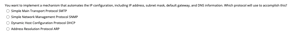 You want to implement a mechanism that automates the IP configuration, including IP address, subnet mask, default gateway, and DNS information. Which protocol will use to accomplish this?
O Simple Main Transport Protocol SMTP
O simple Network Management Protocol SNMP
O Dynamic Host Configuration Protocol DHCP
O Address Resolution Protocol ARP
