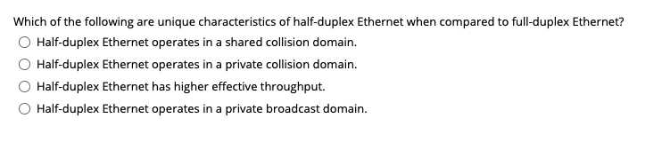 Which of the following are unique characteristics of half-duplex Ethernet when compared to full-duplex Ethernet?
Half-duplex Ethernet operates in a shared collision domain.
Half-duplex Ethernet operates in a private collision domain.
Half-duplex Ethernet has higher effective throughput.
Half-duplex Ethernet operates in a private broadcast domain.
