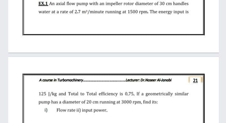 EX.1 An axial flow pump with an impeller rotor diameter of 30 cm handles
water at a rate of 2.7 m2/minute running at 1500 rpm. The energy input is
A course in Turbomachinery.
.Lecturer: Dr.Naseer Al-Janabi
21
125 J/kg and Total to Total efficiency is 0.75. If a geometrically similar
pump has a diameter of 20 cm running at 3000 rpm, find its:
i)
Flow rate ii) input power.
