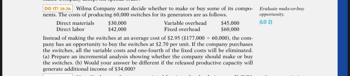 DO IT! 26-2b Wilma Company must decide whether to make or buy some of its compo-
nents. The costs of producing 60,000 switches for its generators are as follows.
Evaluate make-or-buy
орportunity.
(LO 2)
$30,000
$42,000
Variable overhead
Direct materials
Direct labor
$45,000
Fixed overhead
$60,000
Instead of making the switches at an average cost of $2.95 ($177,000 60,000), the com-
pany has an opportunity to buy the switches at $2.70 per unit. If the company purchases
the switches, all the variable costs and one-fourth of the fixed costs will be eliminated.
(a) Prepare an incremental analysis showing whether the company should make or buy
the switches. (b) Would your answer be different if the released productive capacity will
generate additional income of $34,000?
