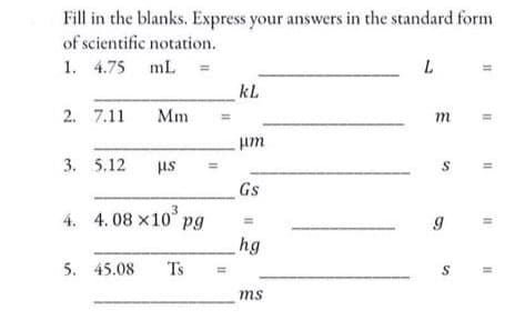 Fill in the blanks. Express your answers in the standard form
of scientific notation.
1. 4.75 mL
kL
2. 7.11
Mm
m
unt
3. 5.12
st
Gs
3
4. 4. 08 x10° pg
hg
5. 45.08
Ts
S
ms
