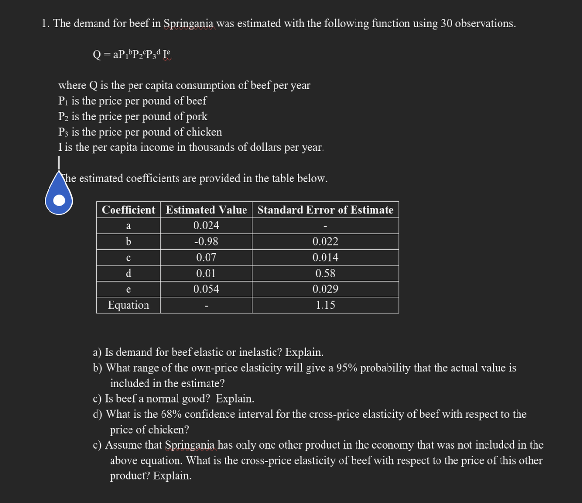 1. The demand for beef in Springania was estimated with the following function using 30 observations.
Q = aP₁ P₂ P3d Ie
where Q is the per capita consumption of beef per year
P₁ is the price per pound of beef
P2 is the price per pound of pork
P3 is the price per pound of chicken
I is the per capita income in thousands of dollars per year.
The estimated coefficients are provided in the table below.
Coefficient Estimated Value Standard Error of Estimate
a
b
с
d
e
Equation
0.024
-0.98
0.07
0.01
0.054
0.022
0.014
0.58
0.029
1.15
a) Is demand for beef elastic or inelastic? Explain.
b) What range of the own-price elasticity will give a 95% probability that the actual value is
included in the estimate?
c) Is beef a normal good? Explain.
d) What is the 68% confidence interval for the cross-price elasticity of beef with respect to the
price of chicken?
e) Assume that Springania has only one other product in the economy that was not included in the
above equation. What is the cross-price elasticity of beef with respect to the price of this other
product? Explain.