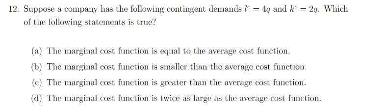 12. Suppose a company has the following contingent demands 1 = 4q and k = 2q. Which
of the following statements is true?
(a) The marginal cost function is equal to the average cost function.
(b) The marginal cost function is smaller than the average cost function.
(c) The marginal cost function is greater than the average cost function.
(d) The marginal cost function is twice as large as the average cost function.