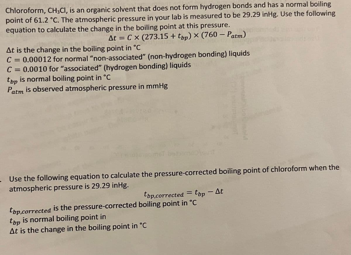 Chloroform, CH3CI, is an organic solvent that does not form hydrogen bonds and has a normal boiling
point of 61.2 °C. The atmospheric pressure in your lab is measured to be 29.29 inHg. Use the following
equation to calculate the change in the boiling point at this pressure.
X
At = Cx (273.15 + tpp) × (760 - Patm)
At is the change in the boiling point in °C
C = 0.00012 for normal "non-associated" (non-hydrogen bonding) liquids
C = 0.0010 for "associated" (hydrogen bonding) liquids
top is normal boiling point in °C
Patm is observed atmospheric pressure in mmHg
amet beloondolsunt
12260M
. Use the following equation to calculate the pressure-corrected boiling point of chloroform when the
atmospheric pressure is 29.29 inHg.
top,corrected = tbp - At
top,corrected is the pressure-corrected boiling point in °C
top is normal boiling point in
At is the change in the boiling point in °C